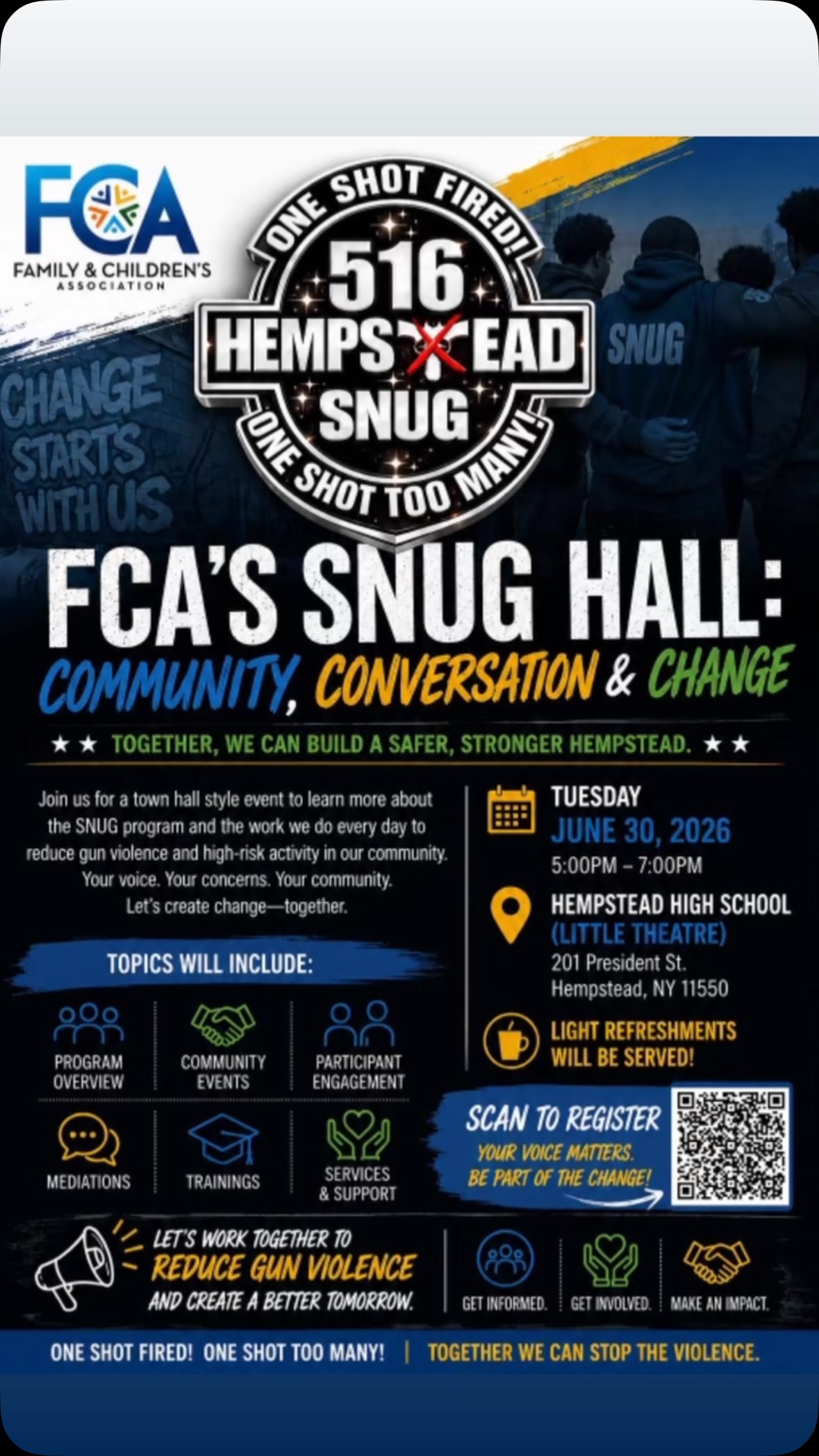 Change starts when the community has a voice and leaders are willing to listen.

Tomorrow, June 30th, the Family and Children’s Association will host FCA’s SNUG Hall at Hempstead High School from 5:00 to 7:00 p.m.

This community conversation will provide an inside look at the SNUG program and the work being done to prevent gun violence, support those at the highest risk, and build a safer, stronger Hempstead.

Learn about violence mediation, community outreach, participant support, training, and the resources available to local families.

Your voice matters. Your concerns matter. Your presence can help create change.

Scan the QR code to register and be part of the conversation.